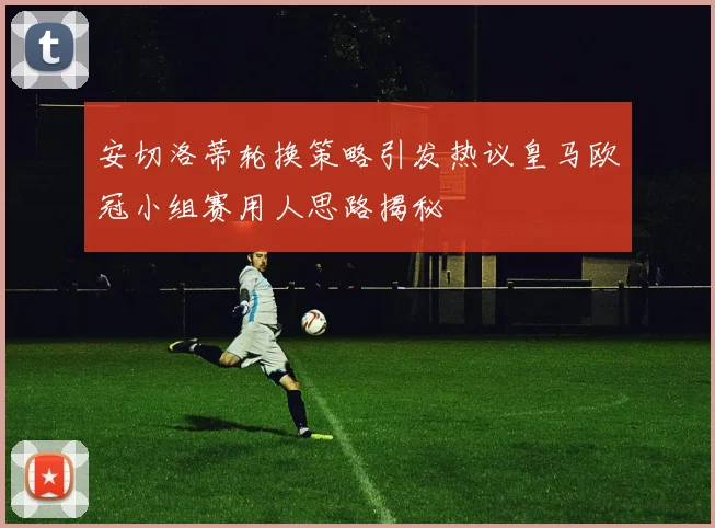 安切洛蒂轮换策略引发热议皇马欧冠小组赛用人思路揭秘